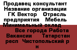 Продавец-консультант › Название организации ­ ГК Вектор › Отрасль предприятия ­ Мебель › Минимальный оклад ­ 15 000 - Все города Работа » Вакансии   . Татарстан респ.,Чистопольский р-н